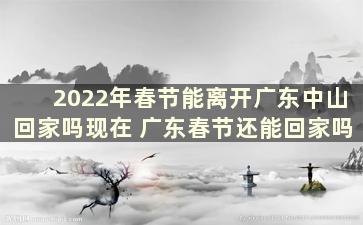 2022年春节能离开广东中山回家吗现在 广东春节还能回家吗